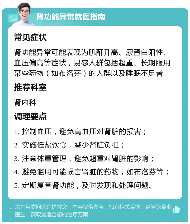 肾功能异常就医指南 常见症状 肾功能异常可能表现为肌酐升高、尿蛋白阳性、血压偏高等症状，易感人群包括超重、长期服用某些药物（如布洛芬）的人群以及睡眠不足者。 推荐科室 肾内科 调理要点 1. 控制血压，避免高血压对肾脏的损害； 2. 实施低盐饮食，减少肾脏负担； 3. 注意体重管理，避免超重对肾脏的影响； 4. 避免滥用可能损害肾脏的药物，如布洛芬等； 5. 定期复查肾功能，及时发现和处理问题。