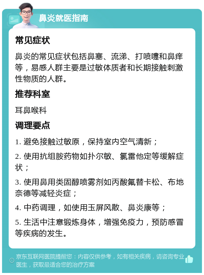 鼻炎就医指南 常见症状 鼻炎的常见症状包括鼻塞、流涕、打喷嚏和鼻痒等，易感人群主要是过敏体质者和长期接触刺激性物质的人群。 推荐科室 耳鼻喉科 调理要点 1. 避免接触过敏原，保持室内空气清新； 2. 使用抗组胺药物如扑尔敏、氯雷他定等缓解症状； 3. 使用鼻用类固醇喷雾剂如丙酸氟替卡松、布地奈德等减轻炎症； 4. 中药调理，如使用玉屏风散、鼻炎康等； 5. 生活中注意锻炼身体，增强免疫力，预防感冒等疾病的发生。