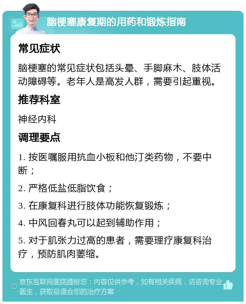 脑梗塞康复期的用药和锻炼指南 常见症状 脑梗塞的常见症状包括头晕、手脚麻木、肢体活动障碍等。老年人是高发人群，需要引起重视。 推荐科室 神经内科 调理要点 1. 按医嘱服用抗血小板和他汀类药物，不要中断； 2. 严格低盐低脂饮食； 3. 在康复科进行肢体功能恢复锻炼； 4. 中风回春丸可以起到辅助作用； 5. 对于肌张力过高的患者，需要理疗康复科治疗，预防肌肉萎缩。