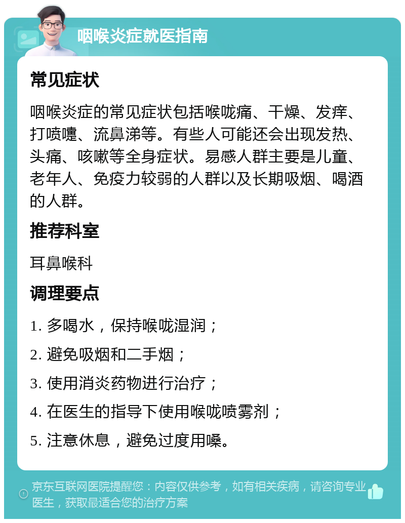 咽喉炎症就医指南 常见症状 咽喉炎症的常见症状包括喉咙痛、干燥、发痒、打喷嚏、流鼻涕等。有些人可能还会出现发热、头痛、咳嗽等全身症状。易感人群主要是儿童、老年人、免疫力较弱的人群以及长期吸烟、喝酒的人群。 推荐科室 耳鼻喉科 调理要点 1. 多喝水，保持喉咙湿润； 2. 避免吸烟和二手烟； 3. 使用消炎药物进行治疗； 4. 在医生的指导下使用喉咙喷雾剂； 5. 注意休息，避免过度用嗓。