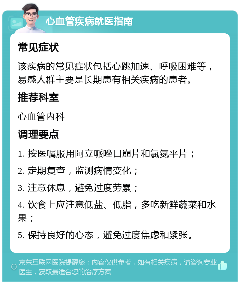 心血管疾病就医指南 常见症状 该疾病的常见症状包括心跳加速、呼吸困难等，易感人群主要是长期患有相关疾病的患者。 推荐科室 心血管内科 调理要点 1. 按医嘱服用阿立哌唑口崩片和氯氮平片； 2. 定期复查，监测病情变化； 3. 注意休息，避免过度劳累； 4. 饮食上应注意低盐、低脂，多吃新鲜蔬菜和水果； 5. 保持良好的心态，避免过度焦虑和紧张。