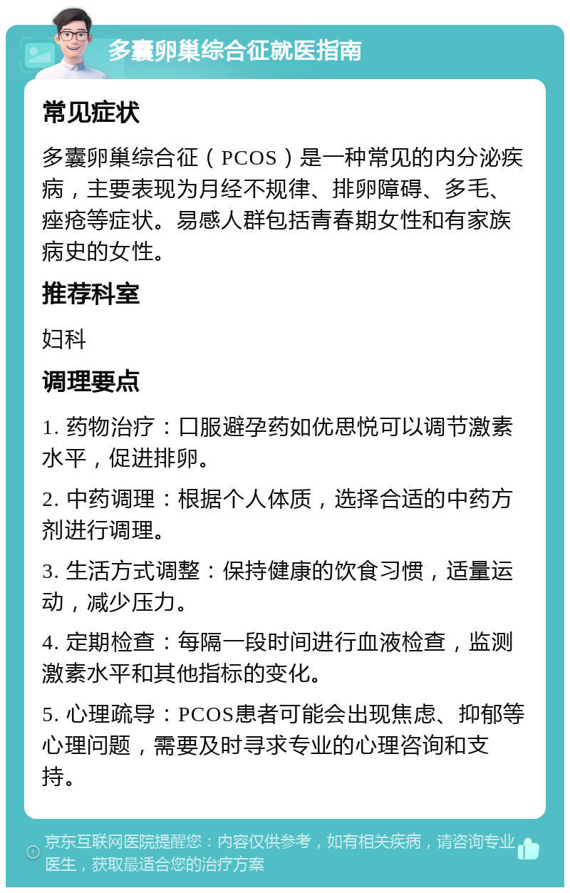 多囊卵巢综合征就医指南 常见症状 多囊卵巢综合征（PCOS）是一种常见的内分泌疾病，主要表现为月经不规律、排卵障碍、多毛、痤疮等症状。易感人群包括青春期女性和有家族病史的女性。 推荐科室 妇科 调理要点 1. 药物治疗：口服避孕药如优思悦可以调节激素水平，促进排卵。 2. 中药调理：根据个人体质，选择合适的中药方剂进行调理。 3. 生活方式调整：保持健康的饮食习惯，适量运动，减少压力。 4. 定期检查：每隔一段时间进行血液检查，监测激素水平和其他指标的变化。 5. 心理疏导：PCOS患者可能会出现焦虑、抑郁等心理问题，需要及时寻求专业的心理咨询和支持。