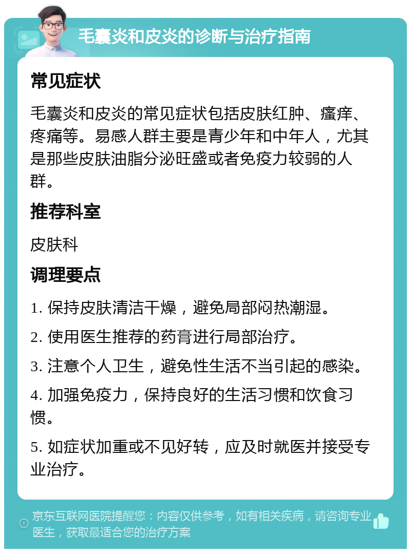 毛囊炎和皮炎的诊断与治疗指南 常见症状 毛囊炎和皮炎的常见症状包括皮肤红肿、瘙痒、疼痛等。易感人群主要是青少年和中年人，尤其是那些皮肤油脂分泌旺盛或者免疫力较弱的人群。 推荐科室 皮肤科 调理要点 1. 保持皮肤清洁干燥，避免局部闷热潮湿。 2. 使用医生推荐的药膏进行局部治疗。 3. 注意个人卫生，避免性生活不当引起的感染。 4. 加强免疫力，保持良好的生活习惯和饮食习惯。 5. 如症状加重或不见好转，应及时就医并接受专业治疗。