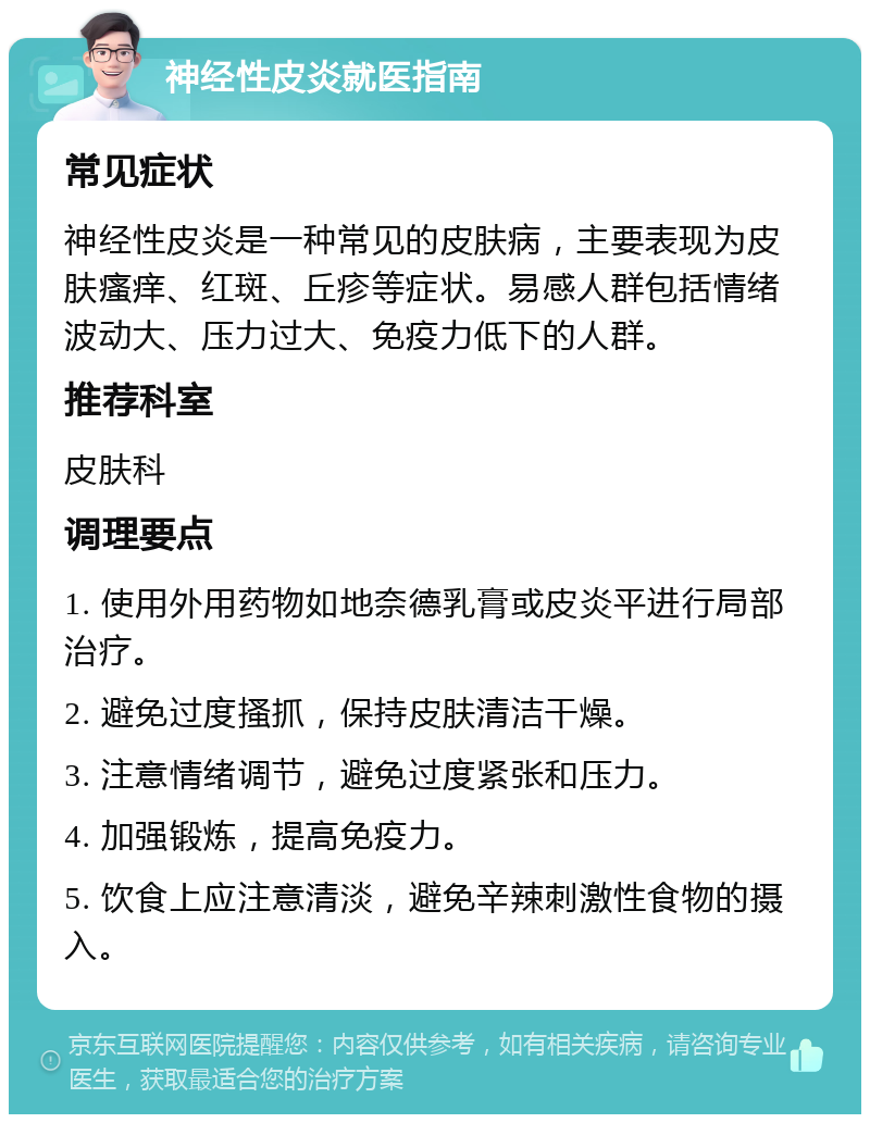 神经性皮炎就医指南 常见症状 神经性皮炎是一种常见的皮肤病，主要表现为皮肤瘙痒、红斑、丘疹等症状。易感人群包括情绪波动大、压力过大、免疫力低下的人群。 推荐科室 皮肤科 调理要点 1. 使用外用药物如地奈德乳膏或皮炎平进行局部治疗。 2. 避免过度搔抓，保持皮肤清洁干燥。 3. 注意情绪调节，避免过度紧张和压力。 4. 加强锻炼，提高免疫力。 5. 饮食上应注意清淡，避免辛辣刺激性食物的摄入。