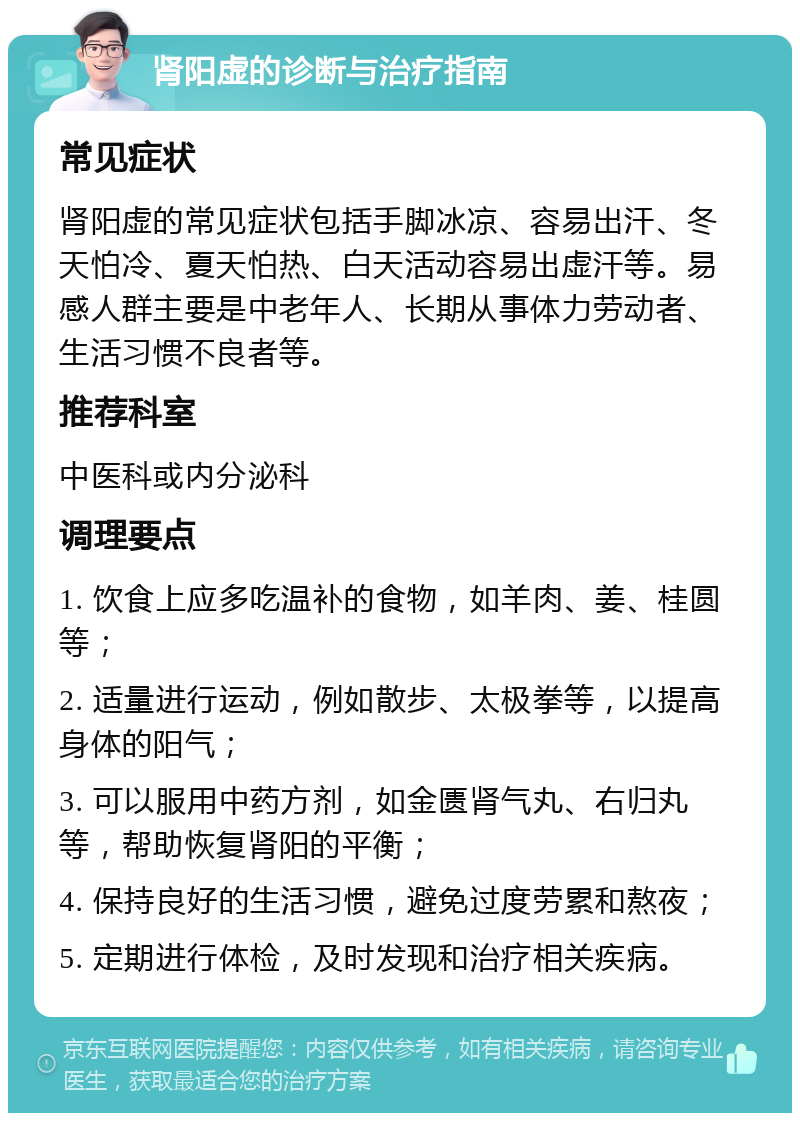 肾阳虚的诊断与治疗指南 常见症状 肾阳虚的常见症状包括手脚冰凉、容易出汗、冬天怕冷、夏天怕热、白天活动容易出虚汗等。易感人群主要是中老年人、长期从事体力劳动者、生活习惯不良者等。 推荐科室 中医科或内分泌科 调理要点 1. 饮食上应多吃温补的食物，如羊肉、姜、桂圆等； 2. 适量进行运动，例如散步、太极拳等，以提高身体的阳气； 3. 可以服用中药方剂，如金匮肾气丸、右归丸等，帮助恢复肾阳的平衡； 4. 保持良好的生活习惯，避免过度劳累和熬夜； 5. 定期进行体检，及时发现和治疗相关疾病。