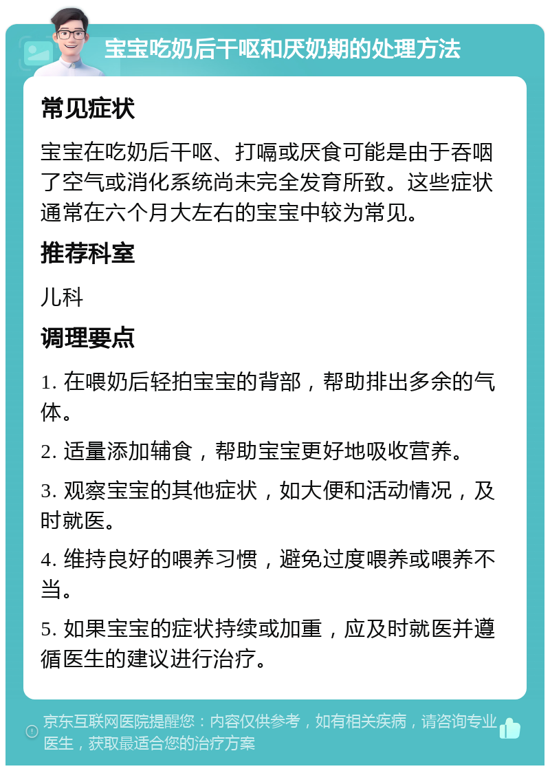 宝宝吃奶后干呕和厌奶期的处理方法 常见症状 宝宝在吃奶后干呕、打嗝或厌食可能是由于吞咽了空气或消化系统尚未完全发育所致。这些症状通常在六个月大左右的宝宝中较为常见。 推荐科室 儿科 调理要点 1. 在喂奶后轻拍宝宝的背部，帮助排出多余的气体。 2. 适量添加辅食，帮助宝宝更好地吸收营养。 3. 观察宝宝的其他症状，如大便和活动情况，及时就医。 4. 维持良好的喂养习惯，避免过度喂养或喂养不当。 5. 如果宝宝的症状持续或加重，应及时就医并遵循医生的建议进行治疗。