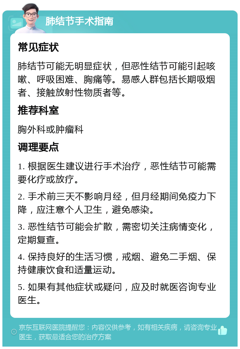 肺结节手术指南 常见症状 肺结节可能无明显症状，但恶性结节可能引起咳嗽、呼吸困难、胸痛等。易感人群包括长期吸烟者、接触放射性物质者等。 推荐科室 胸外科或肿瘤科 调理要点 1. 根据医生建议进行手术治疗，恶性结节可能需要化疗或放疗。 2. 手术前三天不影响月经，但月经期间免疫力下降，应注意个人卫生，避免感染。 3. 恶性结节可能会扩散，需密切关注病情变化，定期复查。 4. 保持良好的生活习惯，戒烟、避免二手烟、保持健康饮食和适量运动。 5. 如果有其他症状或疑问，应及时就医咨询专业医生。