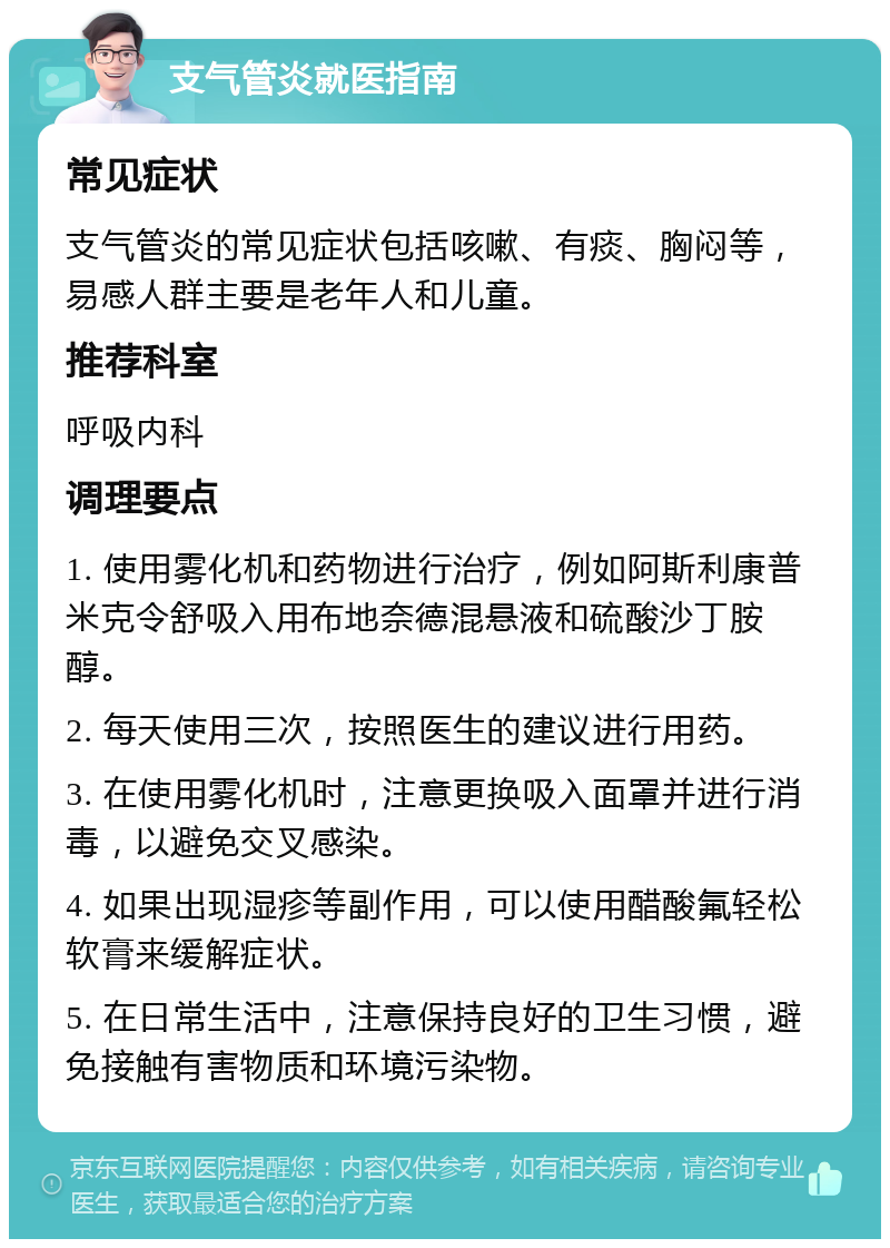 支气管炎就医指南 常见症状 支气管炎的常见症状包括咳嗽、有痰、胸闷等，易感人群主要是老年人和儿童。 推荐科室 呼吸内科 调理要点 1. 使用雾化机和药物进行治疗，例如阿斯利康普米克令舒吸入用布地奈德混悬液和硫酸沙丁胺醇。 2. 每天使用三次，按照医生的建议进行用药。 3. 在使用雾化机时，注意更换吸入面罩并进行消毒，以避免交叉感染。 4. 如果出现湿疹等副作用，可以使用醋酸氟轻松软膏来缓解症状。 5. 在日常生活中，注意保持良好的卫生习惯，避免接触有害物质和环境污染物。