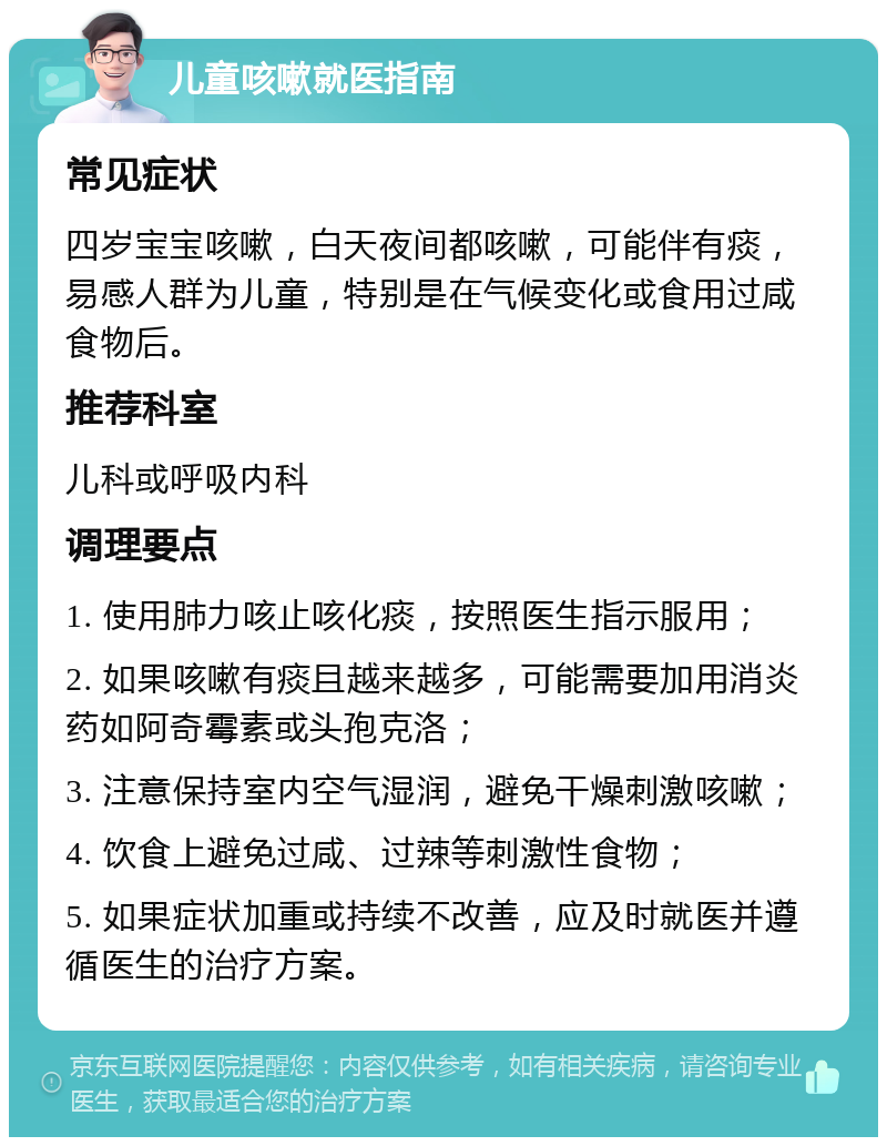 儿童咳嗽就医指南 常见症状 四岁宝宝咳嗽，白天夜间都咳嗽，可能伴有痰，易感人群为儿童，特别是在气候变化或食用过咸食物后。 推荐科室 儿科或呼吸内科 调理要点 1. 使用肺力咳止咳化痰，按照医生指示服用； 2. 如果咳嗽有痰且越来越多，可能需要加用消炎药如阿奇霉素或头孢克洛； 3. 注意保持室内空气湿润，避免干燥刺激咳嗽； 4. 饮食上避免过咸、过辣等刺激性食物； 5. 如果症状加重或持续不改善，应及时就医并遵循医生的治疗方案。