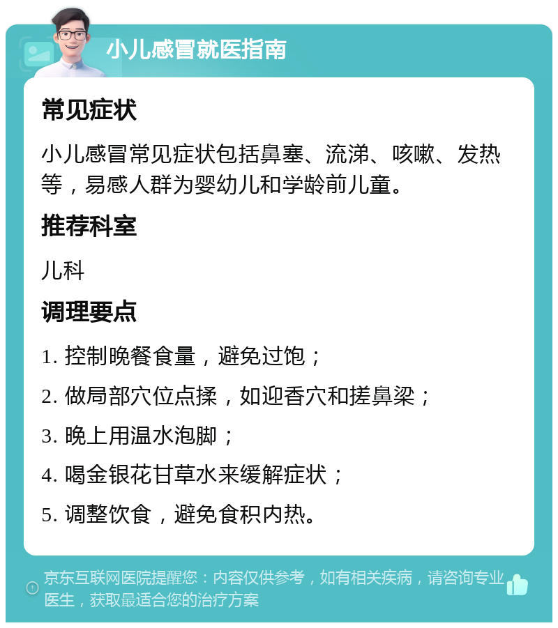 小儿感冒就医指南 常见症状 小儿感冒常见症状包括鼻塞、流涕、咳嗽、发热等，易感人群为婴幼儿和学龄前儿童。 推荐科室 儿科 调理要点 1. 控制晚餐食量，避免过饱； 2. 做局部穴位点揉，如迎香穴和搓鼻梁； 3. 晚上用温水泡脚； 4. 喝金银花甘草水来缓解症状； 5. 调整饮食，避免食积内热。