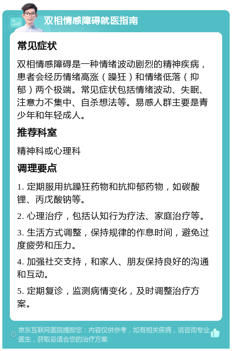 双相情感障碍就医指南 常见症状 双相情感障碍是一种情绪波动剧烈的精神疾病，患者会经历情绪高涨（躁狂）和情绪低落（抑郁）两个极端。常见症状包括情绪波动、失眠、注意力不集中、自杀想法等。易感人群主要是青少年和年轻成人。 推荐科室 精神科或心理科 调理要点 1. 定期服用抗躁狂药物和抗抑郁药物，如碳酸锂、丙戊酸钠等。 2. 心理治疗，包括认知行为疗法、家庭治疗等。 3. 生活方式调整，保持规律的作息时间，避免过度疲劳和压力。 4. 加强社交支持，和家人、朋友保持良好的沟通和互动。 5. 定期复诊，监测病情变化，及时调整治疗方案。