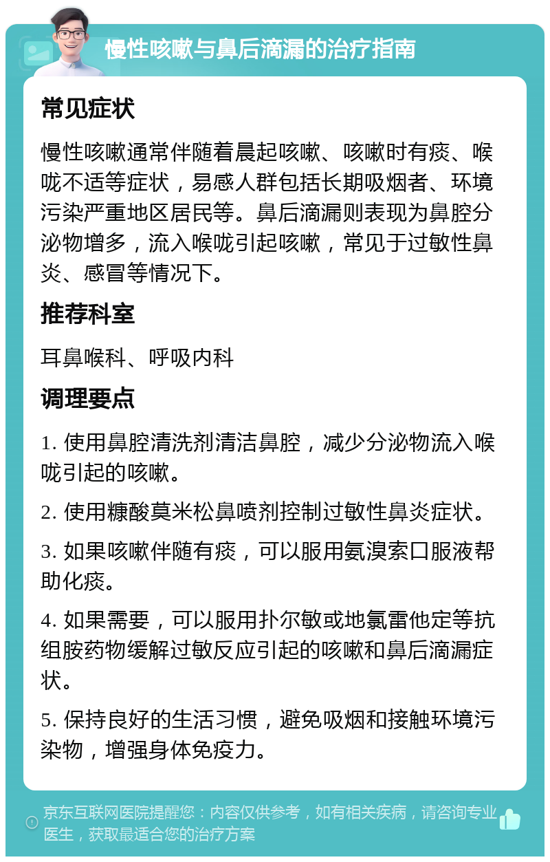 慢性咳嗽与鼻后滴漏的治疗指南 常见症状 慢性咳嗽通常伴随着晨起咳嗽、咳嗽时有痰、喉咙不适等症状，易感人群包括长期吸烟者、环境污染严重地区居民等。鼻后滴漏则表现为鼻腔分泌物增多，流入喉咙引起咳嗽，常见于过敏性鼻炎、感冒等情况下。 推荐科室 耳鼻喉科、呼吸内科 调理要点 1. 使用鼻腔清洗剂清洁鼻腔，减少分泌物流入喉咙引起的咳嗽。 2. 使用糠酸莫米松鼻喷剂控制过敏性鼻炎症状。 3. 如果咳嗽伴随有痰，可以服用氨溴索口服液帮助化痰。 4. 如果需要，可以服用扑尔敏或地氯雷他定等抗组胺药物缓解过敏反应引起的咳嗽和鼻后滴漏症状。 5. 保持良好的生活习惯，避免吸烟和接触环境污染物，增强身体免疫力。