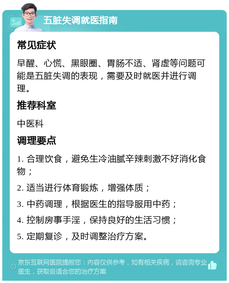 五脏失调就医指南 常见症状 早醒、心慌、黑眼圈、胃肠不适、肾虚等问题可能是五脏失调的表现，需要及时就医并进行调理。 推荐科室 中医科 调理要点 1. 合理饮食，避免生冷油腻辛辣刺激不好消化食物； 2. 适当进行体育锻炼，增强体质； 3. 中药调理，根据医生的指导服用中药； 4. 控制房事手淫，保持良好的生活习惯； 5. 定期复诊，及时调整治疗方案。