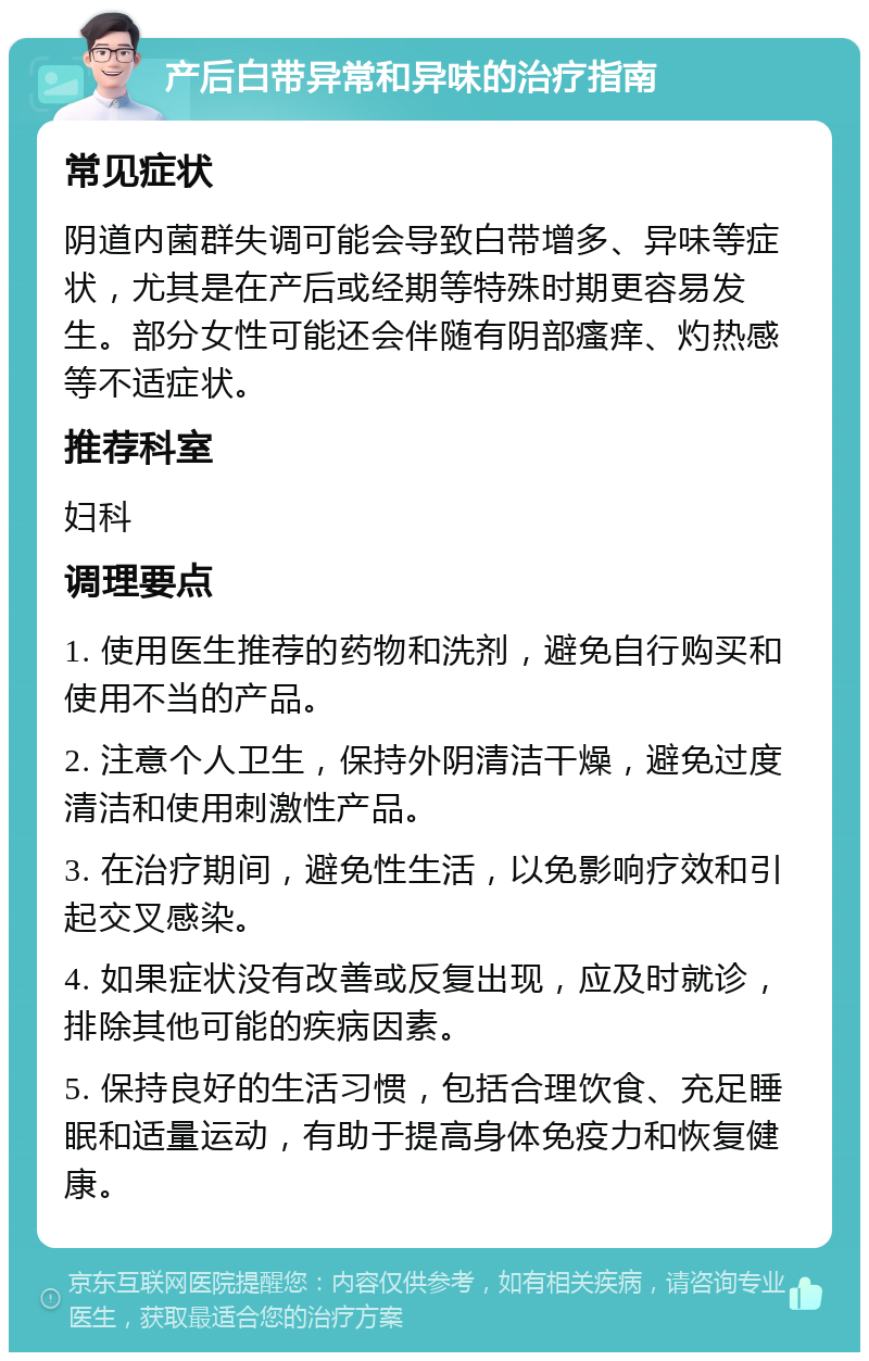 产后白带异常和异味的治疗指南 常见症状 阴道内菌群失调可能会导致白带增多、异味等症状，尤其是在产后或经期等特殊时期更容易发生。部分女性可能还会伴随有阴部瘙痒、灼热感等不适症状。 推荐科室 妇科 调理要点 1. 使用医生推荐的药物和洗剂，避免自行购买和使用不当的产品。 2. 注意个人卫生，保持外阴清洁干燥，避免过度清洁和使用刺激性产品。 3. 在治疗期间，避免性生活，以免影响疗效和引起交叉感染。 4. 如果症状没有改善或反复出现，应及时就诊，排除其他可能的疾病因素。 5. 保持良好的生活习惯，包括合理饮食、充足睡眠和适量运动，有助于提高身体免疫力和恢复健康。