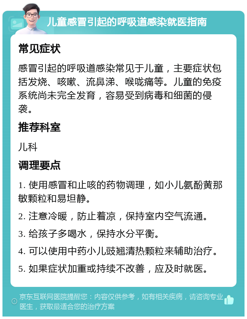 儿童感冒引起的呼吸道感染就医指南 常见症状 感冒引起的呼吸道感染常见于儿童，主要症状包括发烧、咳嗽、流鼻涕、喉咙痛等。儿童的免疫系统尚未完全发育，容易受到病毒和细菌的侵袭。 推荐科室 儿科 调理要点 1. 使用感冒和止咳的药物调理，如小儿氨酚黄那敏颗粒和易坦静。 2. 注意冷暖，防止着凉，保持室内空气流通。 3. 给孩子多喝水，保持水分平衡。 4. 可以使用中药小儿豉翘清热颗粒来辅助治疗。 5. 如果症状加重或持续不改善，应及时就医。