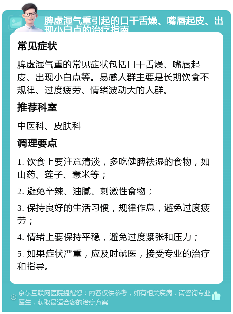 脾虚湿气重引起的口干舌燥、嘴唇起皮、出现小白点的治疗指南 常见症状 脾虚湿气重的常见症状包括口干舌燥、嘴唇起皮、出现小白点等。易感人群主要是长期饮食不规律、过度疲劳、情绪波动大的人群。 推荐科室 中医科、皮肤科 调理要点 1. 饮食上要注意清淡，多吃健脾祛湿的食物，如山药、莲子、薏米等； 2. 避免辛辣、油腻、刺激性食物； 3. 保持良好的生活习惯，规律作息，避免过度疲劳； 4. 情绪上要保持平稳，避免过度紧张和压力； 5. 如果症状严重，应及时就医，接受专业的治疗和指导。