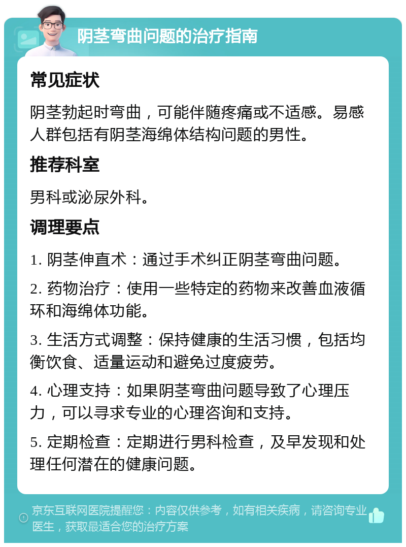 阴茎弯曲问题的治疗指南 常见症状 阴茎勃起时弯曲，可能伴随疼痛或不适感。易感人群包括有阴茎海绵体结构问题的男性。 推荐科室 男科或泌尿外科。 调理要点 1. 阴茎伸直术：通过手术纠正阴茎弯曲问题。 2. 药物治疗：使用一些特定的药物来改善血液循环和海绵体功能。 3. 生活方式调整：保持健康的生活习惯，包括均衡饮食、适量运动和避免过度疲劳。 4. 心理支持：如果阴茎弯曲问题导致了心理压力，可以寻求专业的心理咨询和支持。 5. 定期检查：定期进行男科检查，及早发现和处理任何潜在的健康问题。