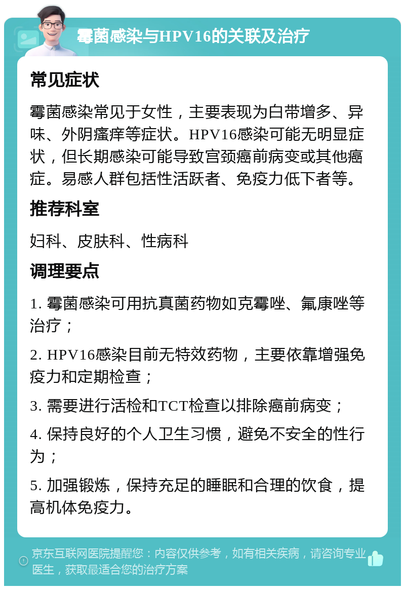 霉菌感染与HPV16的关联及治疗 常见症状 霉菌感染常见于女性，主要表现为白带增多、异味、外阴瘙痒等症状。HPV16感染可能无明显症状，但长期感染可能导致宫颈癌前病变或其他癌症。易感人群包括性活跃者、免疫力低下者等。 推荐科室 妇科、皮肤科、性病科 调理要点 1. 霉菌感染可用抗真菌药物如克霉唑、氟康唑等治疗； 2. HPV16感染目前无特效药物，主要依靠增强免疫力和定期检查； 3. 需要进行活检和TCT检查以排除癌前病变； 4. 保持良好的个人卫生习惯，避免不安全的性行为； 5. 加强锻炼，保持充足的睡眠和合理的饮食，提高机体免疫力。