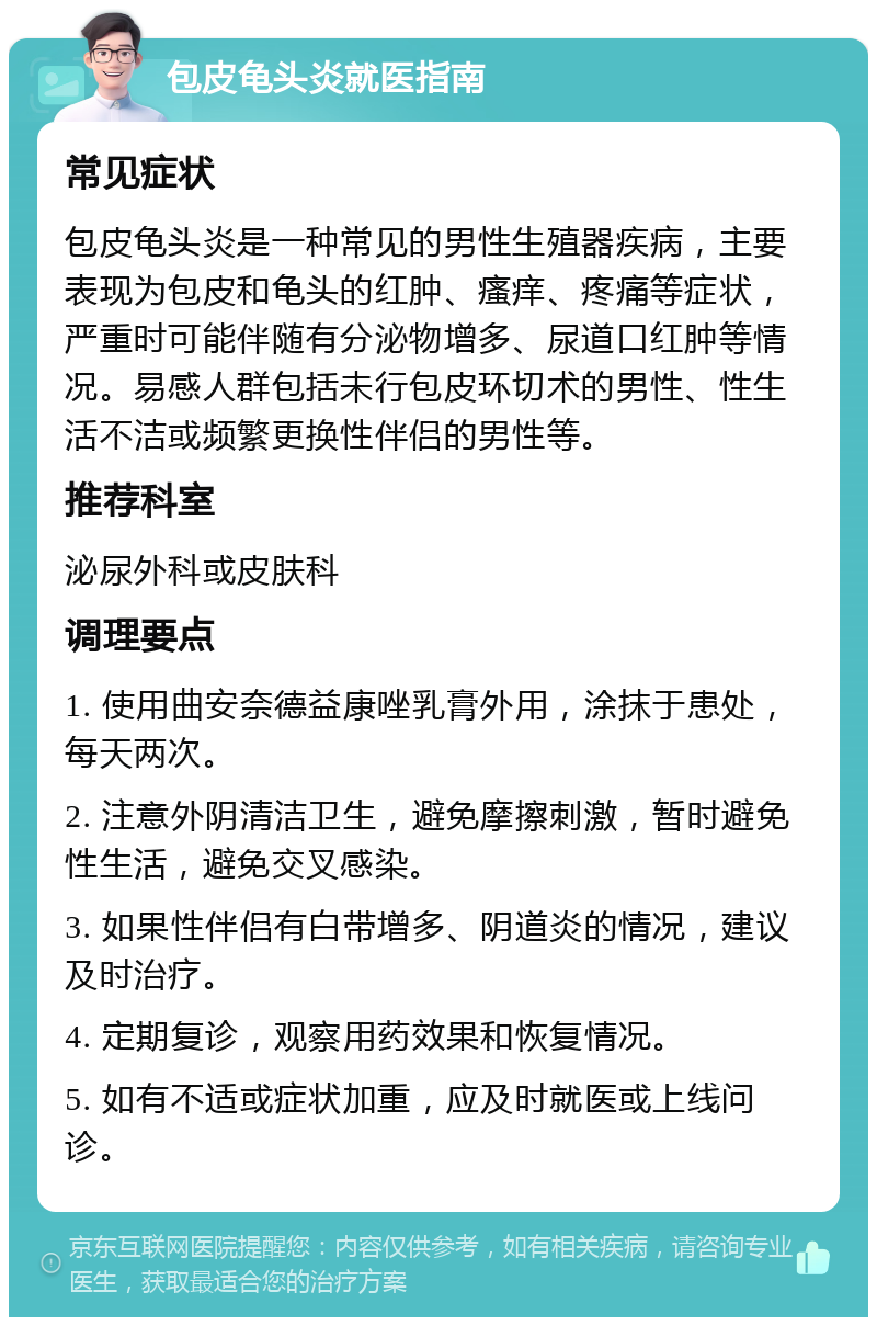 包皮龟头炎就医指南 常见症状 包皮龟头炎是一种常见的男性生殖器疾病，主要表现为包皮和龟头的红肿、瘙痒、疼痛等症状，严重时可能伴随有分泌物增多、尿道口红肿等情况。易感人群包括未行包皮环切术的男性、性生活不洁或频繁更换性伴侣的男性等。 推荐科室 泌尿外科或皮肤科 调理要点 1. 使用曲安奈德益康唑乳膏外用，涂抹于患处，每天两次。 2. 注意外阴清洁卫生，避免摩擦刺激，暂时避免性生活，避免交叉感染。 3. 如果性伴侣有白带增多、阴道炎的情况，建议及时治疗。 4. 定期复诊，观察用药效果和恢复情况。 5. 如有不适或症状加重，应及时就医或上线问诊。