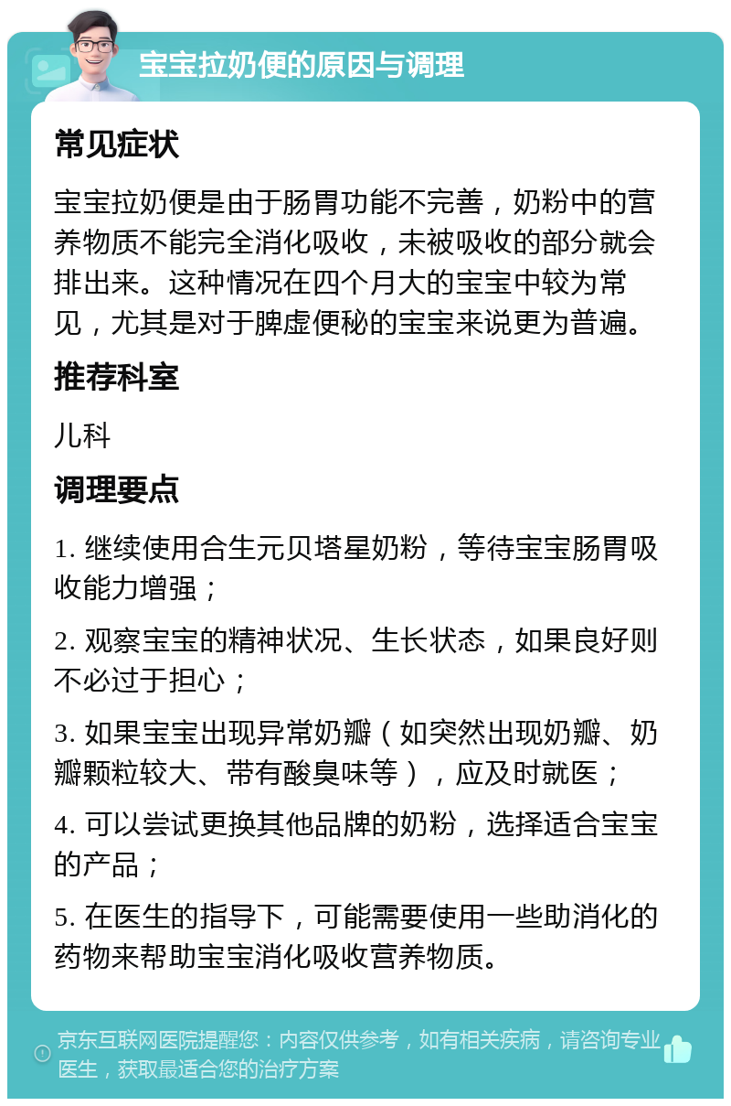 宝宝拉奶便的原因与调理 常见症状 宝宝拉奶便是由于肠胃功能不完善，奶粉中的营养物质不能完全消化吸收，未被吸收的部分就会排出来。这种情况在四个月大的宝宝中较为常见，尤其是对于脾虚便秘的宝宝来说更为普遍。 推荐科室 儿科 调理要点 1. 继续使用合生元贝塔星奶粉，等待宝宝肠胃吸收能力增强； 2. 观察宝宝的精神状况、生长状态，如果良好则不必过于担心； 3. 如果宝宝出现异常奶瓣（如突然出现奶瓣、奶瓣颗粒较大、带有酸臭味等），应及时就医； 4. 可以尝试更换其他品牌的奶粉，选择适合宝宝的产品； 5. 在医生的指导下，可能需要使用一些助消化的药物来帮助宝宝消化吸收营养物质。