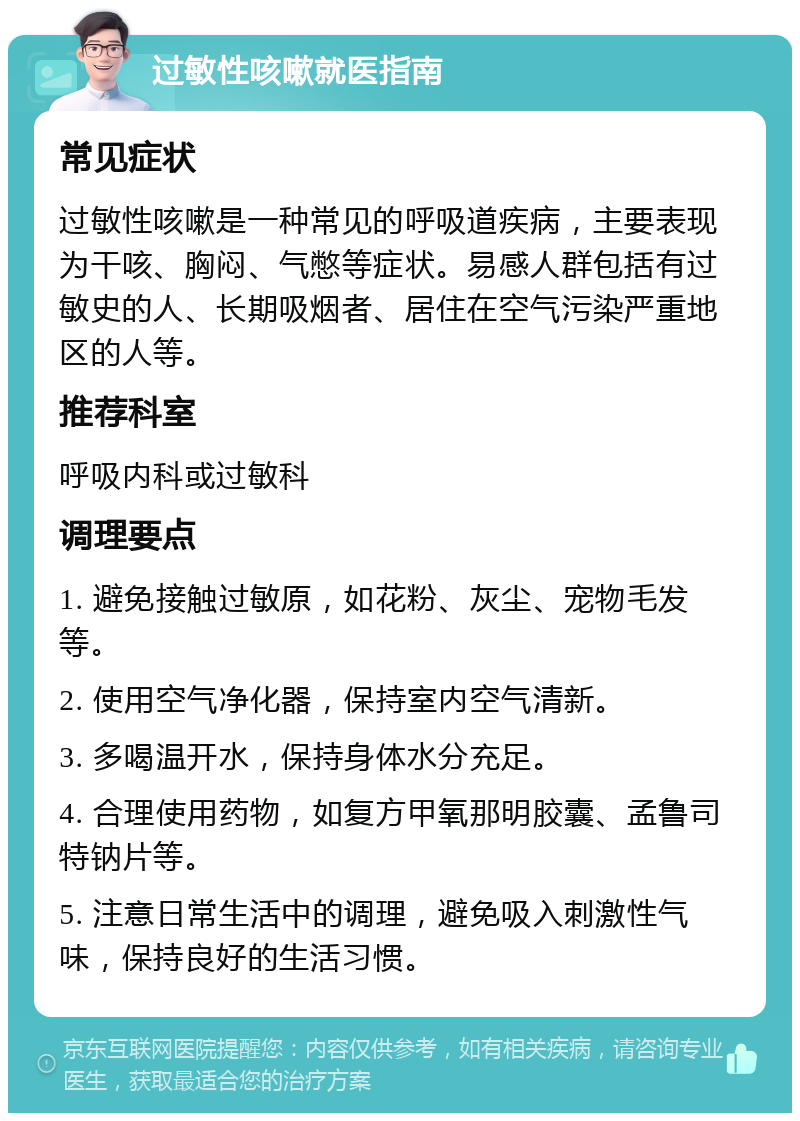 过敏性咳嗽就医指南 常见症状 过敏性咳嗽是一种常见的呼吸道疾病，主要表现为干咳、胸闷、气憋等症状。易感人群包括有过敏史的人、长期吸烟者、居住在空气污染严重地区的人等。 推荐科室 呼吸内科或过敏科 调理要点 1. 避免接触过敏原，如花粉、灰尘、宠物毛发等。 2. 使用空气净化器，保持室内空气清新。 3. 多喝温开水，保持身体水分充足。 4. 合理使用药物，如复方甲氧那明胶囊、孟鲁司特钠片等。 5. 注意日常生活中的调理，避免吸入刺激性气味，保持良好的生活习惯。