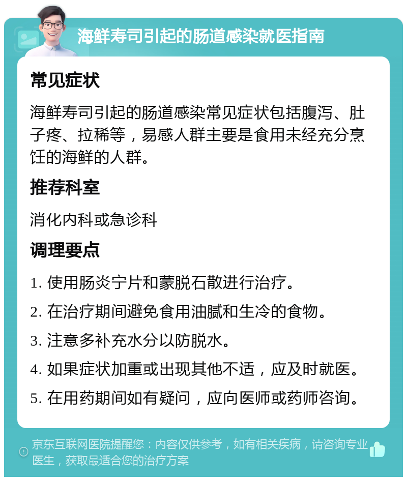 海鲜寿司引起的肠道感染就医指南 常见症状 海鲜寿司引起的肠道感染常见症状包括腹泻、肚子疼、拉稀等，易感人群主要是食用未经充分烹饪的海鲜的人群。 推荐科室 消化内科或急诊科 调理要点 1. 使用肠炎宁片和蒙脱石散进行治疗。 2. 在治疗期间避免食用油腻和生冷的食物。 3. 注意多补充水分以防脱水。 4. 如果症状加重或出现其他不适，应及时就医。 5. 在用药期间如有疑问，应向医师或药师咨询。