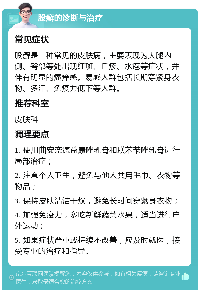 股癣的诊断与治疗 常见症状 股癣是一种常见的皮肤病，主要表现为大腿内侧、臀部等处出现红斑、丘疹、水疱等症状，并伴有明显的瘙痒感。易感人群包括长期穿紧身衣物、多汗、免疫力低下等人群。 推荐科室 皮肤科 调理要点 1. 使用曲安奈德益康唑乳膏和联苯苄唑乳膏进行局部治疗； 2. 注意个人卫生，避免与他人共用毛巾、衣物等物品； 3. 保持皮肤清洁干燥，避免长时间穿紧身衣物； 4. 加强免疫力，多吃新鲜蔬菜水果，适当进行户外运动； 5. 如果症状严重或持续不改善，应及时就医，接受专业的治疗和指导。