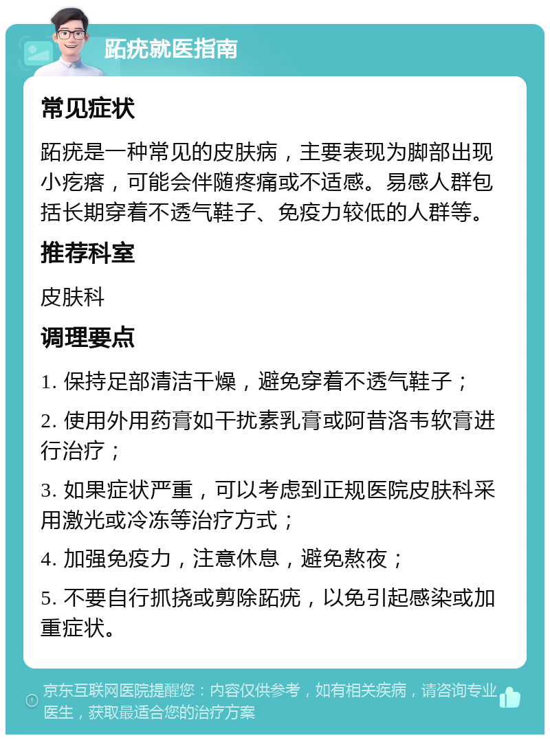 跖疣就医指南 常见症状 跖疣是一种常见的皮肤病，主要表现为脚部出现小疙瘩，可能会伴随疼痛或不适感。易感人群包括长期穿着不透气鞋子、免疫力较低的人群等。 推荐科室 皮肤科 调理要点 1. 保持足部清洁干燥，避免穿着不透气鞋子； 2. 使用外用药膏如干扰素乳膏或阿昔洛韦软膏进行治疗； 3. 如果症状严重，可以考虑到正规医院皮肤科采用激光或冷冻等治疗方式； 4. 加强免疫力，注意休息，避免熬夜； 5. 不要自行抓挠或剪除跖疣，以免引起感染或加重症状。