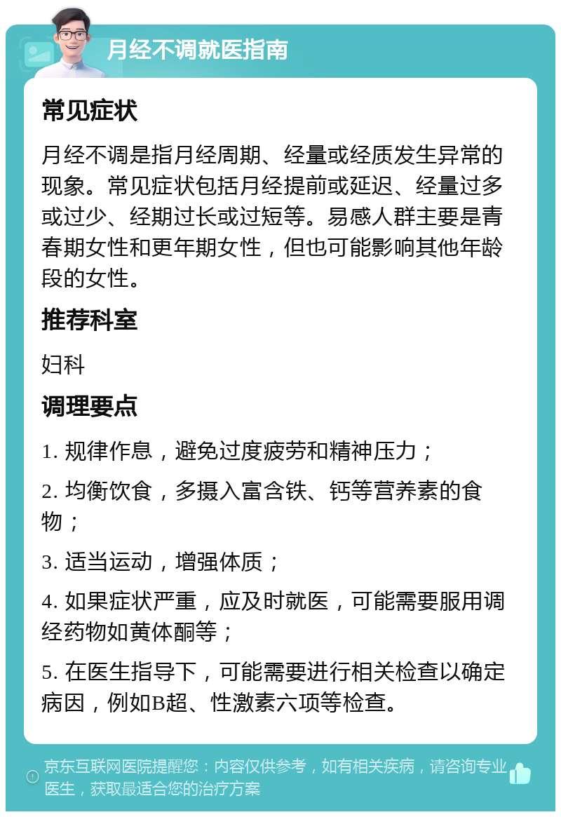 月经不调就医指南 常见症状 月经不调是指月经周期、经量或经质发生异常的现象。常见症状包括月经提前或延迟、经量过多或过少、经期过长或过短等。易感人群主要是青春期女性和更年期女性，但也可能影响其他年龄段的女性。 推荐科室 妇科 调理要点 1. 规律作息，避免过度疲劳和精神压力； 2. 均衡饮食，多摄入富含铁、钙等营养素的食物； 3. 适当运动，增强体质； 4. 如果症状严重，应及时就医，可能需要服用调经药物如黄体酮等； 5. 在医生指导下，可能需要进行相关检查以确定病因，例如B超、性激素六项等检查。