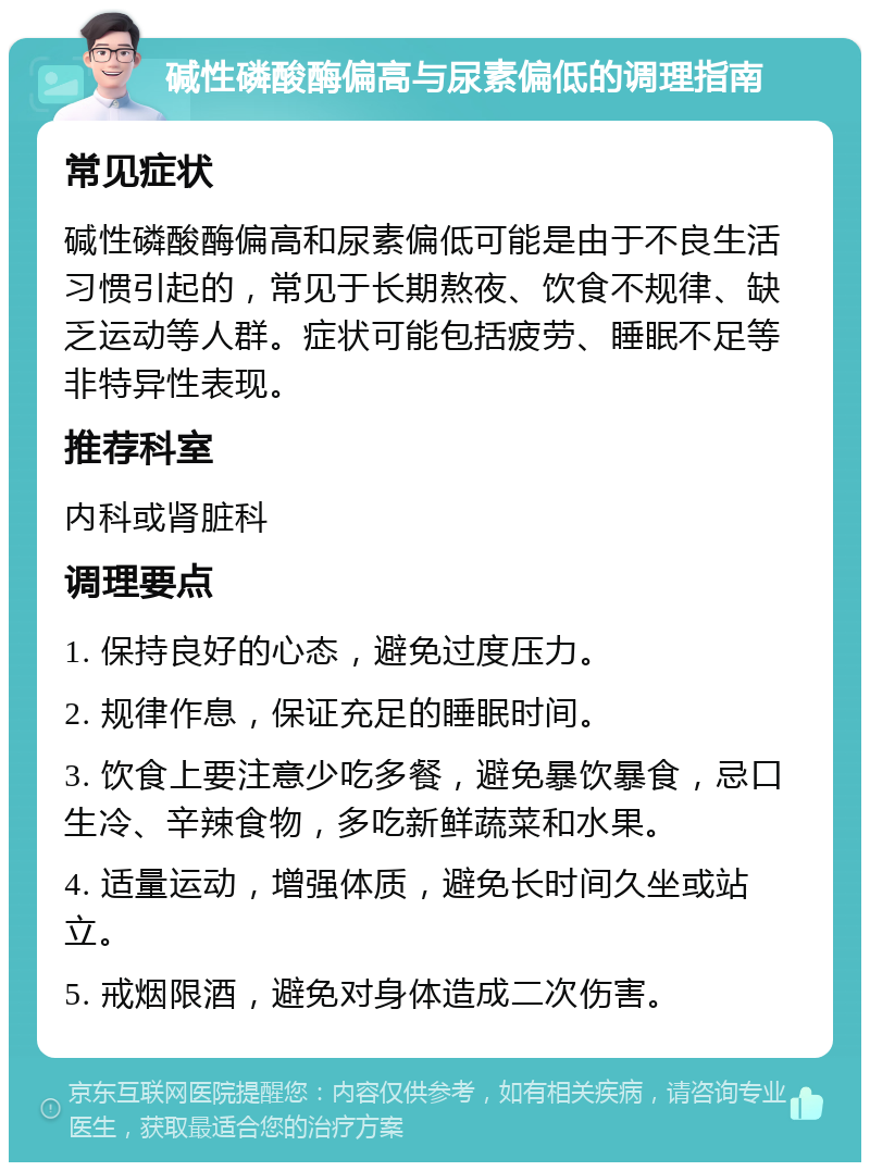 碱性磷酸酶偏高与尿素偏低的调理指南 常见症状 碱性磷酸酶偏高和尿素偏低可能是由于不良生活习惯引起的，常见于长期熬夜、饮食不规律、缺乏运动等人群。症状可能包括疲劳、睡眠不足等非特异性表现。 推荐科室 内科或肾脏科 调理要点 1. 保持良好的心态，避免过度压力。 2. 规律作息，保证充足的睡眠时间。 3. 饮食上要注意少吃多餐，避免暴饮暴食，忌口生冷、辛辣食物，多吃新鲜蔬菜和水果。 4. 适量运动，增强体质，避免长时间久坐或站立。 5. 戒烟限酒，避免对身体造成二次伤害。