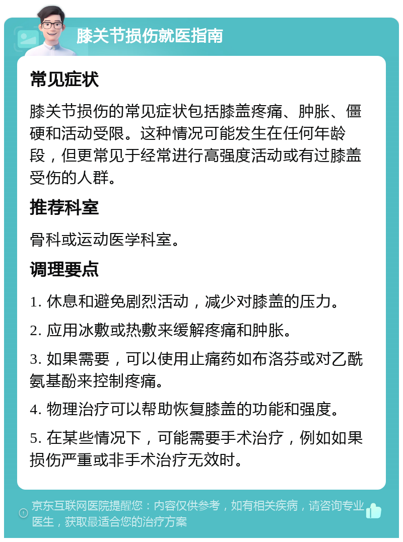 膝关节损伤就医指南 常见症状 膝关节损伤的常见症状包括膝盖疼痛、肿胀、僵硬和活动受限。这种情况可能发生在任何年龄段，但更常见于经常进行高强度活动或有过膝盖受伤的人群。 推荐科室 骨科或运动医学科室。 调理要点 1. 休息和避免剧烈活动，减少对膝盖的压力。 2. 应用冰敷或热敷来缓解疼痛和肿胀。 3. 如果需要，可以使用止痛药如布洛芬或对乙酰氨基酚来控制疼痛。 4. 物理治疗可以帮助恢复膝盖的功能和强度。 5. 在某些情况下，可能需要手术治疗，例如如果损伤严重或非手术治疗无效时。