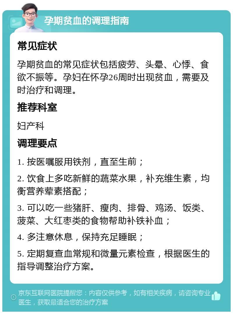 孕期贫血的调理指南 常见症状 孕期贫血的常见症状包括疲劳、头晕、心悸、食欲不振等。孕妇在怀孕26周时出现贫血，需要及时治疗和调理。 推荐科室 妇产科 调理要点 1. 按医嘱服用铁剂，直至生前； 2. 饮食上多吃新鲜的蔬菜水果，补充维生素，均衡营养荤素搭配； 3. 可以吃一些猪肝、瘦肉、排骨、鸡汤、饭类、菠菜、大红枣类的食物帮助补铁补血； 4. 多注意休息，保持充足睡眠； 5. 定期复查血常规和微量元素检查，根据医生的指导调整治疗方案。