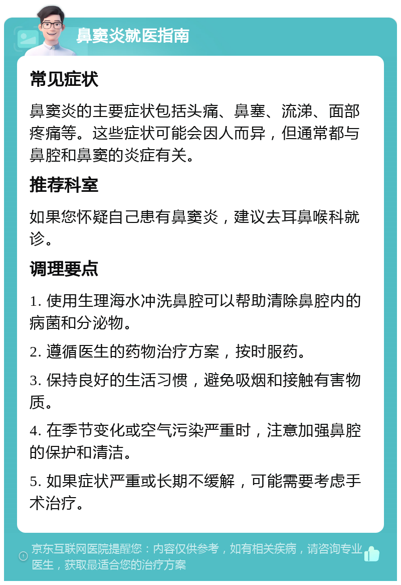 鼻窦炎就医指南 常见症状 鼻窦炎的主要症状包括头痛、鼻塞、流涕、面部疼痛等。这些症状可能会因人而异，但通常都与鼻腔和鼻窦的炎症有关。 推荐科室 如果您怀疑自己患有鼻窦炎，建议去耳鼻喉科就诊。 调理要点 1. 使用生理海水冲洗鼻腔可以帮助清除鼻腔内的病菌和分泌物。 2. 遵循医生的药物治疗方案，按时服药。 3. 保持良好的生活习惯，避免吸烟和接触有害物质。 4. 在季节变化或空气污染严重时，注意加强鼻腔的保护和清洁。 5. 如果症状严重或长期不缓解，可能需要考虑手术治疗。