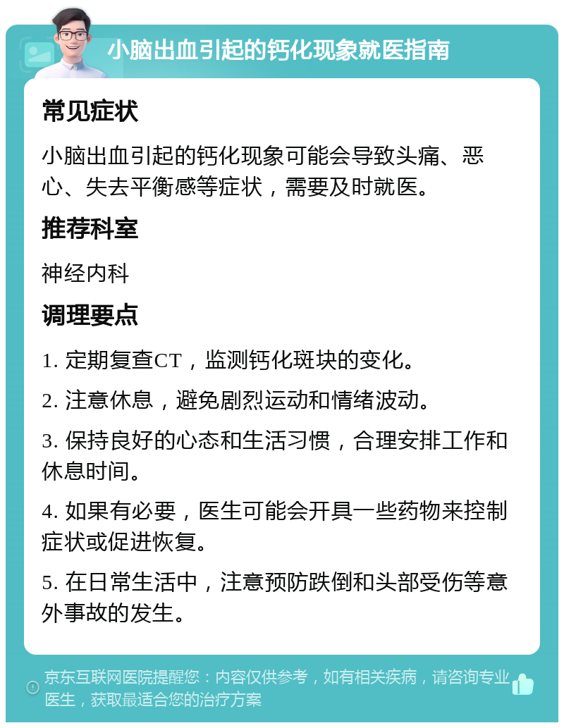 小脑出血引起的钙化现象就医指南 常见症状 小脑出血引起的钙化现象可能会导致头痛、恶心、失去平衡感等症状，需要及时就医。 推荐科室 神经内科 调理要点 1. 定期复查CT，监测钙化斑块的变化。 2. 注意休息，避免剧烈运动和情绪波动。 3. 保持良好的心态和生活习惯，合理安排工作和休息时间。 4. 如果有必要，医生可能会开具一些药物来控制症状或促进恢复。 5. 在日常生活中，注意预防跌倒和头部受伤等意外事故的发生。