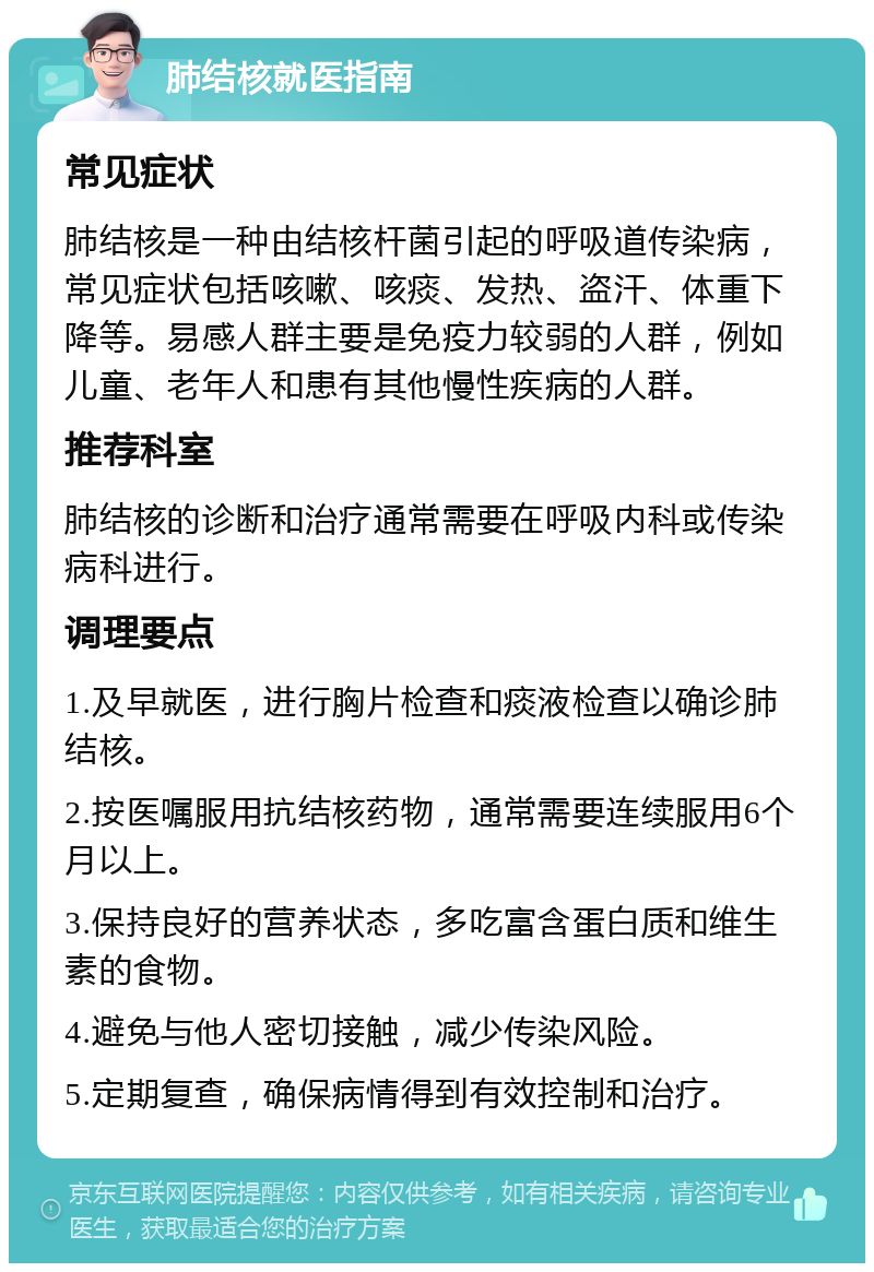 肺结核就医指南 常见症状 肺结核是一种由结核杆菌引起的呼吸道传染病，常见症状包括咳嗽、咳痰、发热、盗汗、体重下降等。易感人群主要是免疫力较弱的人群，例如儿童、老年人和患有其他慢性疾病的人群。 推荐科室 肺结核的诊断和治疗通常需要在呼吸内科或传染病科进行。 调理要点 1.及早就医，进行胸片检查和痰液检查以确诊肺结核。 2.按医嘱服用抗结核药物，通常需要连续服用6个月以上。 3.保持良好的营养状态，多吃富含蛋白质和维生素的食物。 4.避免与他人密切接触，减少传染风险。 5.定期复查，确保病情得到有效控制和治疗。