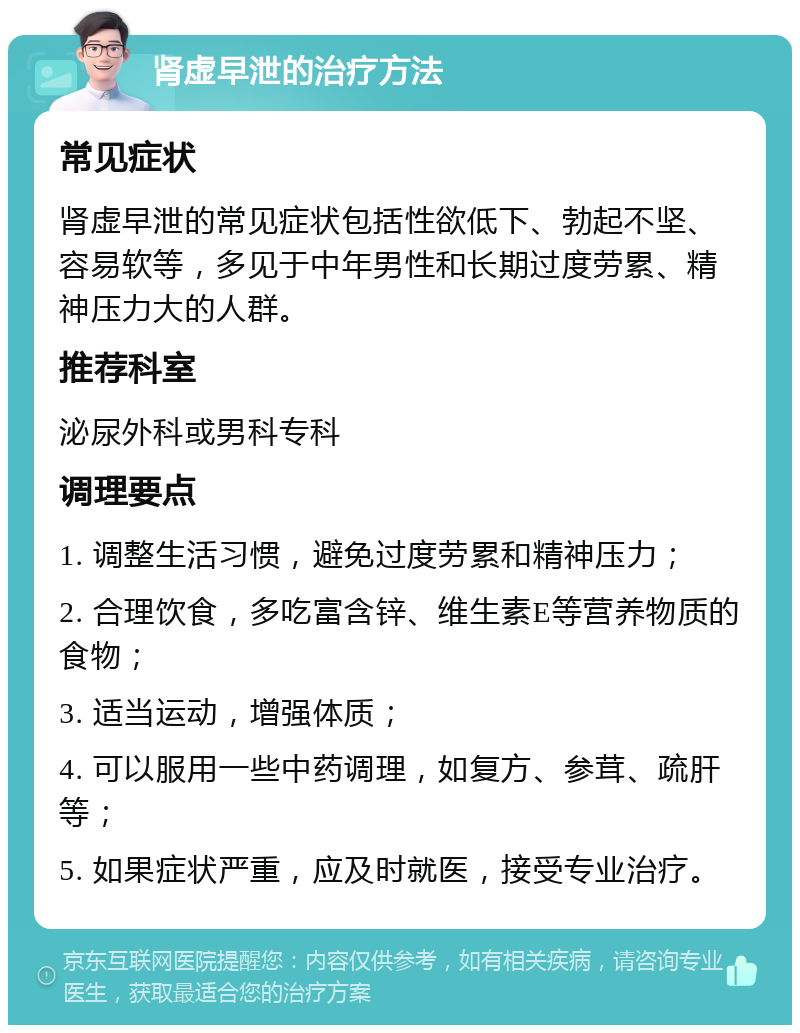 肾虚早泄的治疗方法 常见症状 肾虚早泄的常见症状包括性欲低下、勃起不坚、容易软等，多见于中年男性和长期过度劳累、精神压力大的人群。 推荐科室 泌尿外科或男科专科 调理要点 1. 调整生活习惯，避免过度劳累和精神压力； 2. 合理饮食，多吃富含锌、维生素E等营养物质的食物； 3. 适当运动，增强体质； 4. 可以服用一些中药调理，如复方、参茸、疏肝等； 5. 如果症状严重，应及时就医，接受专业治疗。