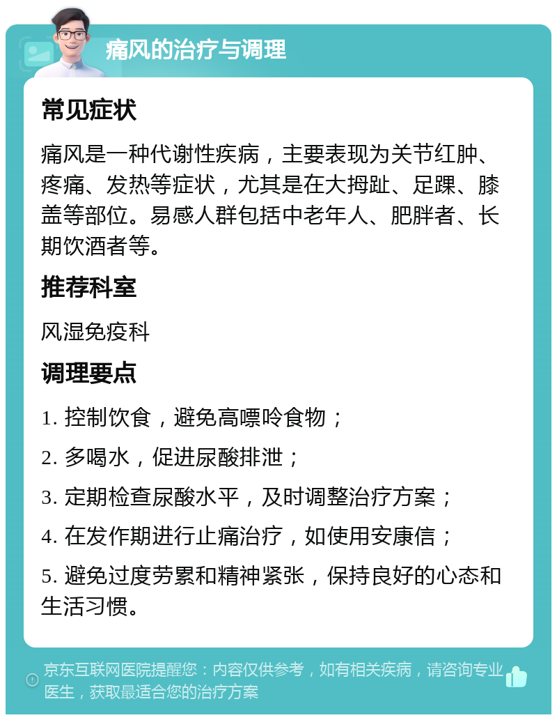 痛风的治疗与调理 常见症状 痛风是一种代谢性疾病，主要表现为关节红肿、疼痛、发热等症状，尤其是在大拇趾、足踝、膝盖等部位。易感人群包括中老年人、肥胖者、长期饮酒者等。 推荐科室 风湿免疫科 调理要点 1. 控制饮食，避免高嘌呤食物； 2. 多喝水，促进尿酸排泄； 3. 定期检查尿酸水平，及时调整治疗方案； 4. 在发作期进行止痛治疗，如使用安康信； 5. 避免过度劳累和精神紧张，保持良好的心态和生活习惯。