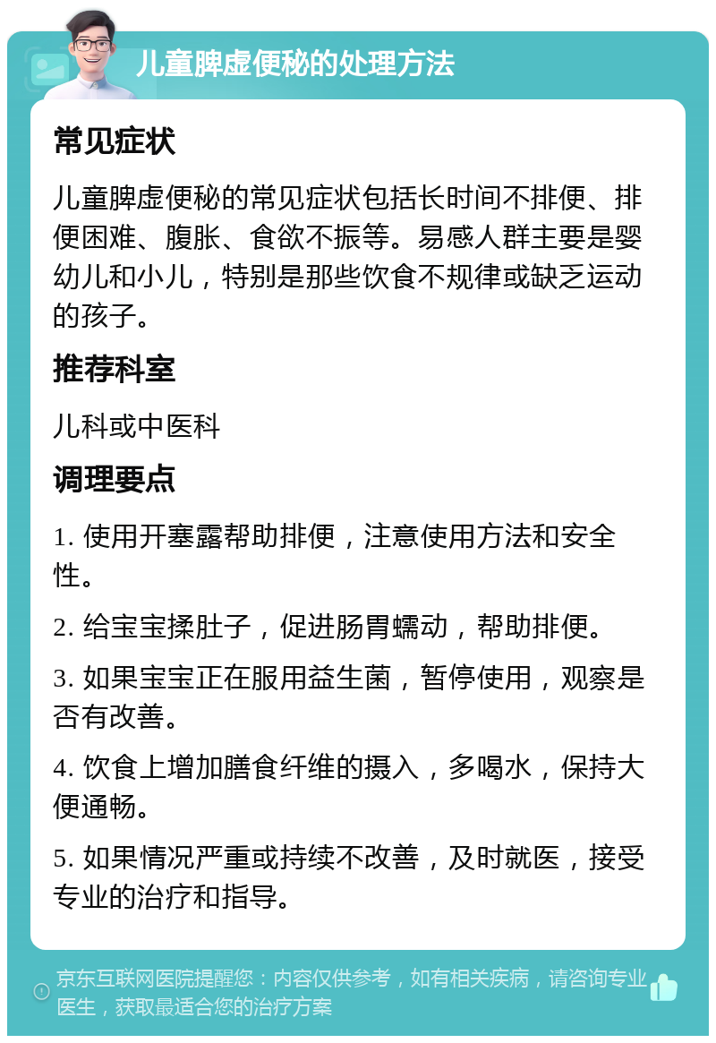 儿童脾虚便秘的处理方法 常见症状 儿童脾虚便秘的常见症状包括长时间不排便、排便困难、腹胀、食欲不振等。易感人群主要是婴幼儿和小儿，特别是那些饮食不规律或缺乏运动的孩子。 推荐科室 儿科或中医科 调理要点 1. 使用开塞露帮助排便，注意使用方法和安全性。 2. 给宝宝揉肚子，促进肠胃蠕动，帮助排便。 3. 如果宝宝正在服用益生菌，暂停使用，观察是否有改善。 4. 饮食上增加膳食纤维的摄入，多喝水，保持大便通畅。 5. 如果情况严重或持续不改善，及时就医，接受专业的治疗和指导。