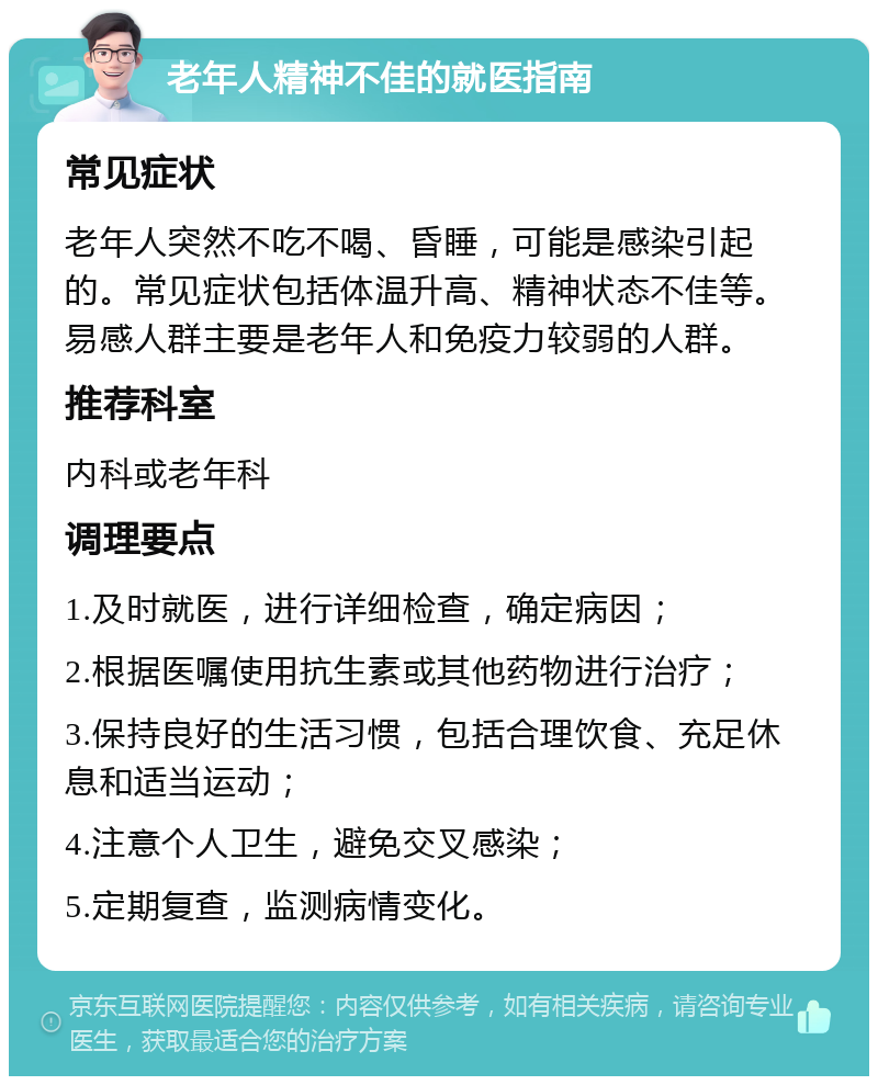 老年人精神不佳的就医指南 常见症状 老年人突然不吃不喝、昏睡，可能是感染引起的。常见症状包括体温升高、精神状态不佳等。易感人群主要是老年人和免疫力较弱的人群。 推荐科室 内科或老年科 调理要点 1.及时就医，进行详细检查，确定病因； 2.根据医嘱使用抗生素或其他药物进行治疗； 3.保持良好的生活习惯，包括合理饮食、充足休息和适当运动； 4.注意个人卫生，避免交叉感染； 5.定期复查，监测病情变化。