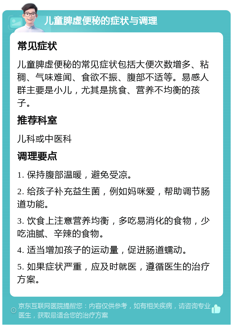 儿童脾虚便秘的症状与调理 常见症状 儿童脾虚便秘的常见症状包括大便次数增多、粘稠、气味难闻、食欲不振、腹部不适等。易感人群主要是小儿，尤其是挑食、营养不均衡的孩子。 推荐科室 儿科或中医科 调理要点 1. 保持腹部温暖，避免受凉。 2. 给孩子补充益生菌，例如妈咪爱，帮助调节肠道功能。 3. 饮食上注意营养均衡，多吃易消化的食物，少吃油腻、辛辣的食物。 4. 适当增加孩子的运动量，促进肠道蠕动。 5. 如果症状严重，应及时就医，遵循医生的治疗方案。