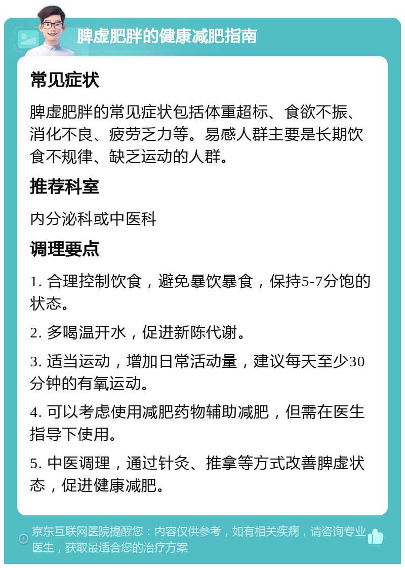 脾虚肥胖的健康减肥指南 常见症状 脾虚肥胖的常见症状包括体重超标、食欲不振、消化不良、疲劳乏力等。易感人群主要是长期饮食不规律、缺乏运动的人群。 推荐科室 内分泌科或中医科 调理要点 1. 合理控制饮食，避免暴饮暴食，保持5-7分饱的状态。 2. 多喝温开水，促进新陈代谢。 3. 适当运动，增加日常活动量，建议每天至少30分钟的有氧运动。 4. 可以考虑使用减肥药物辅助减肥，但需在医生指导下使用。 5. 中医调理，通过针灸、推拿等方式改善脾虚状态，促进健康减肥。