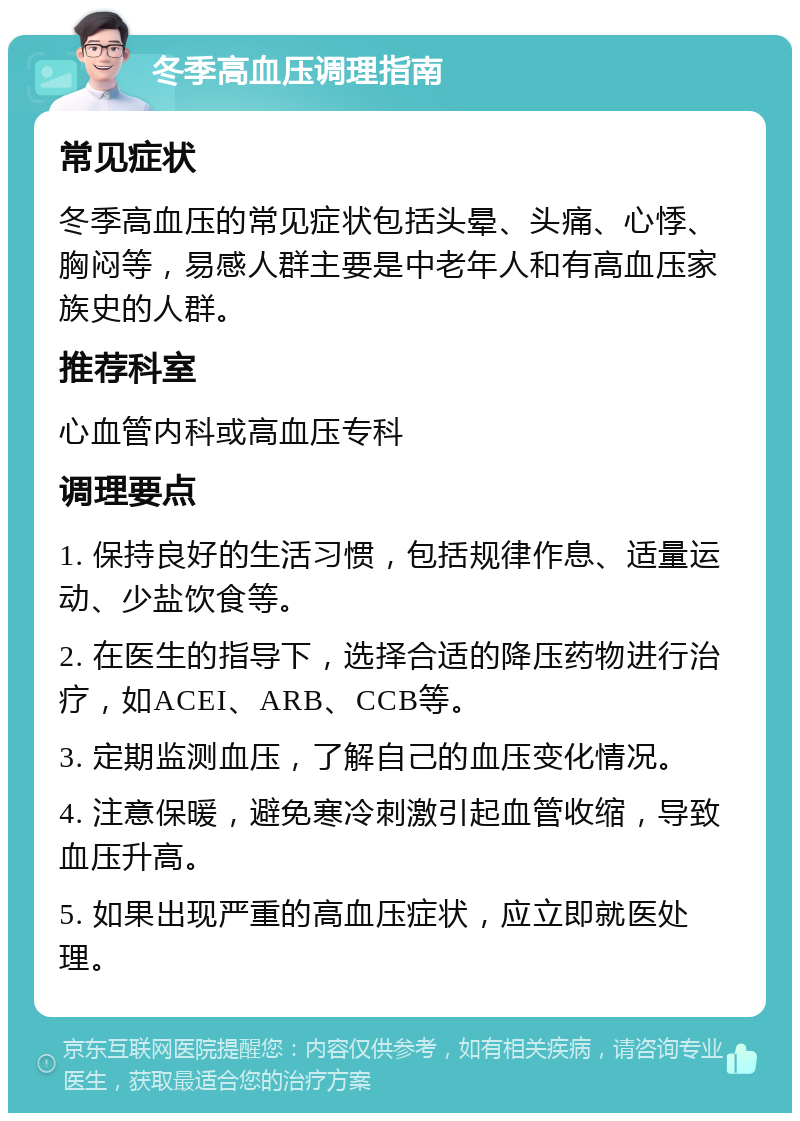 冬季高血压调理指南 常见症状 冬季高血压的常见症状包括头晕、头痛、心悸、胸闷等，易感人群主要是中老年人和有高血压家族史的人群。 推荐科室 心血管内科或高血压专科 调理要点 1. 保持良好的生活习惯，包括规律作息、适量运动、少盐饮食等。 2. 在医生的指导下，选择合适的降压药物进行治疗，如ACEI、ARB、CCB等。 3. 定期监测血压，了解自己的血压变化情况。 4. 注意保暖，避免寒冷刺激引起血管收缩，导致血压升高。 5. 如果出现严重的高血压症状，应立即就医处理。