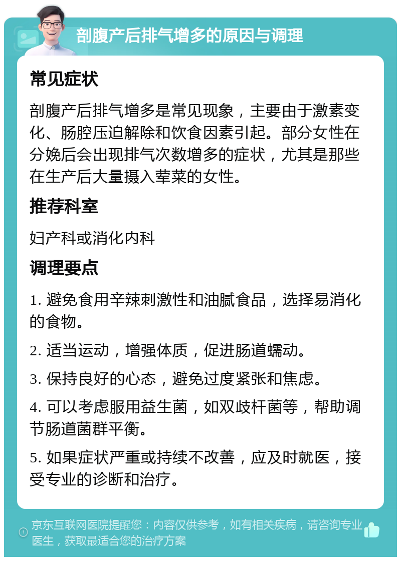 剖腹产后排气增多的原因与调理 常见症状 剖腹产后排气增多是常见现象，主要由于激素变化、肠腔压迫解除和饮食因素引起。部分女性在分娩后会出现排气次数增多的症状，尤其是那些在生产后大量摄入荤菜的女性。 推荐科室 妇产科或消化内科 调理要点 1. 避免食用辛辣刺激性和油腻食品，选择易消化的食物。 2. 适当运动，增强体质，促进肠道蠕动。 3. 保持良好的心态，避免过度紧张和焦虑。 4. 可以考虑服用益生菌，如双歧杆菌等，帮助调节肠道菌群平衡。 5. 如果症状严重或持续不改善，应及时就医，接受专业的诊断和治疗。