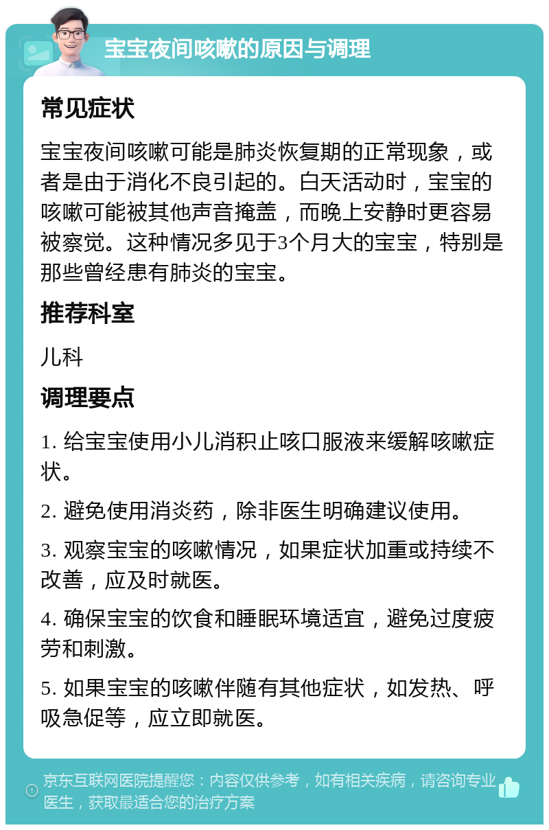 宝宝夜间咳嗽的原因与调理 常见症状 宝宝夜间咳嗽可能是肺炎恢复期的正常现象，或者是由于消化不良引起的。白天活动时，宝宝的咳嗽可能被其他声音掩盖，而晚上安静时更容易被察觉。这种情况多见于3个月大的宝宝，特别是那些曾经患有肺炎的宝宝。 推荐科室 儿科 调理要点 1. 给宝宝使用小儿消积止咳口服液来缓解咳嗽症状。 2. 避免使用消炎药，除非医生明确建议使用。 3. 观察宝宝的咳嗽情况，如果症状加重或持续不改善，应及时就医。 4. 确保宝宝的饮食和睡眠环境适宜，避免过度疲劳和刺激。 5. 如果宝宝的咳嗽伴随有其他症状，如发热、呼吸急促等，应立即就医。