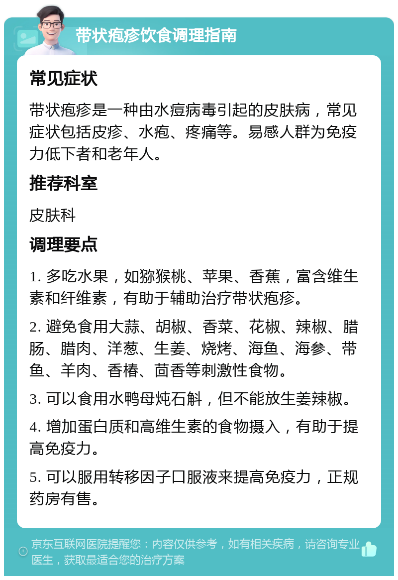 带状疱疹饮食调理指南 常见症状 带状疱疹是一种由水痘病毒引起的皮肤病，常见症状包括皮疹、水疱、疼痛等。易感人群为免疫力低下者和老年人。 推荐科室 皮肤科 调理要点 1. 多吃水果，如猕猴桃、苹果、香蕉，富含维生素和纤维素，有助于辅助治疗带状疱疹。 2. 避免食用大蒜、胡椒、香菜、花椒、辣椒、腊肠、腊肉、洋葱、生姜、烧烤、海鱼、海参、带鱼、羊肉、香椿、茴香等刺激性食物。 3. 可以食用水鸭母炖石斛，但不能放生姜辣椒。 4. 增加蛋白质和高维生素的食物摄入，有助于提高免疫力。 5. 可以服用转移因子口服液来提高免疫力，正规药房有售。