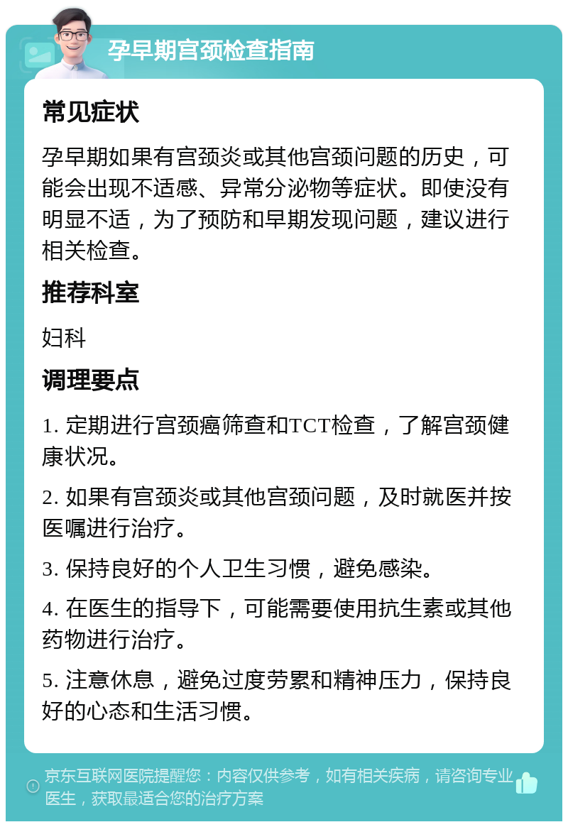 孕早期宫颈检查指南 常见症状 孕早期如果有宫颈炎或其他宫颈问题的历史，可能会出现不适感、异常分泌物等症状。即使没有明显不适，为了预防和早期发现问题，建议进行相关检查。 推荐科室 妇科 调理要点 1. 定期进行宫颈癌筛查和TCT检查，了解宫颈健康状况。 2. 如果有宫颈炎或其他宫颈问题，及时就医并按医嘱进行治疗。 3. 保持良好的个人卫生习惯，避免感染。 4. 在医生的指导下，可能需要使用抗生素或其他药物进行治疗。 5. 注意休息，避免过度劳累和精神压力，保持良好的心态和生活习惯。