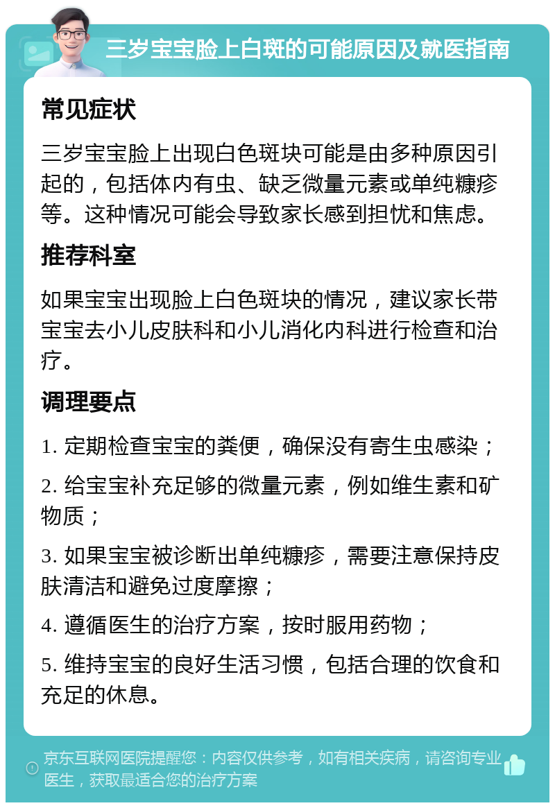 三岁宝宝脸上白斑的可能原因及就医指南 常见症状 三岁宝宝脸上出现白色斑块可能是由多种原因引起的，包括体内有虫、缺乏微量元素或单纯糠疹等。这种情况可能会导致家长感到担忧和焦虑。 推荐科室 如果宝宝出现脸上白色斑块的情况，建议家长带宝宝去小儿皮肤科和小儿消化内科进行检查和治疗。 调理要点 1. 定期检查宝宝的粪便，确保没有寄生虫感染； 2. 给宝宝补充足够的微量元素，例如维生素和矿物质； 3. 如果宝宝被诊断出单纯糠疹，需要注意保持皮肤清洁和避免过度摩擦； 4. 遵循医生的治疗方案，按时服用药物； 5. 维持宝宝的良好生活习惯，包括合理的饮食和充足的休息。