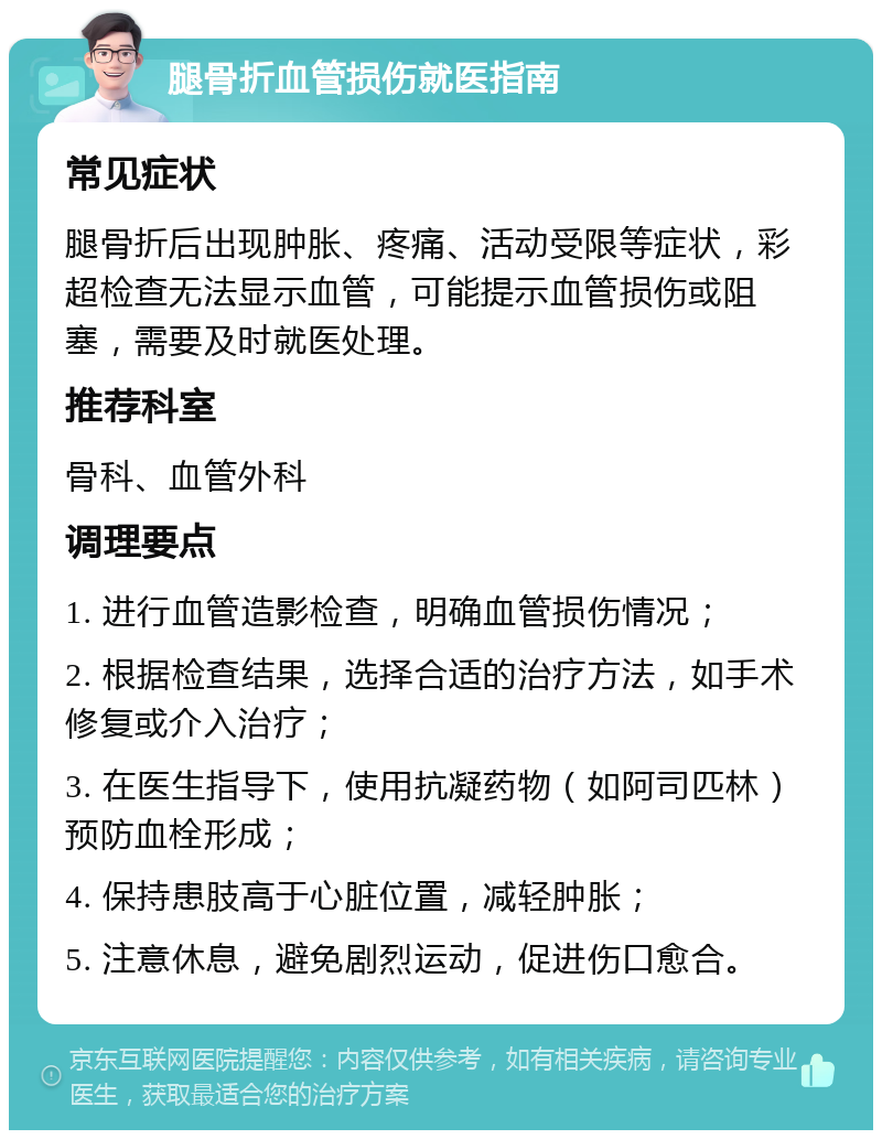 腿骨折血管损伤就医指南 常见症状 腿骨折后出现肿胀、疼痛、活动受限等症状，彩超检查无法显示血管，可能提示血管损伤或阻塞，需要及时就医处理。 推荐科室 骨科、血管外科 调理要点 1. 进行血管造影检查，明确血管损伤情况； 2. 根据检查结果，选择合适的治疗方法，如手术修复或介入治疗； 3. 在医生指导下，使用抗凝药物（如阿司匹林）预防血栓形成； 4. 保持患肢高于心脏位置，减轻肿胀； 5. 注意休息，避免剧烈运动，促进伤口愈合。