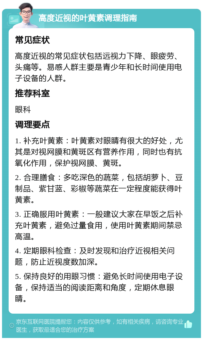 高度近视的叶黄素调理指南 常见症状 高度近视的常见症状包括远视力下降、眼疲劳、头痛等。易感人群主要是青少年和长时间使用电子设备的人群。 推荐科室 眼科 调理要点 1. 补充叶黄素：叶黄素对眼睛有很大的好处，尤其是对视网膜和黄斑区有营养作用，同时也有抗氧化作用，保护视网膜、黄斑。 2. 合理膳食：多吃深色的蔬菜，包括胡萝卜、豆制品、紫甘蓝、彩椒等蔬菜在一定程度能获得叶黄素。 3. 正确服用叶黄素：一般建议大家在早饭之后补充叶黄素，避免过量食用，使用叶黄素期间禁忌高温。 4. 定期眼科检查：及时发现和治疗近视相关问题，防止近视度数加深。 5. 保持良好的用眼习惯：避免长时间使用电子设备，保持适当的阅读距离和角度，定期休息眼睛。