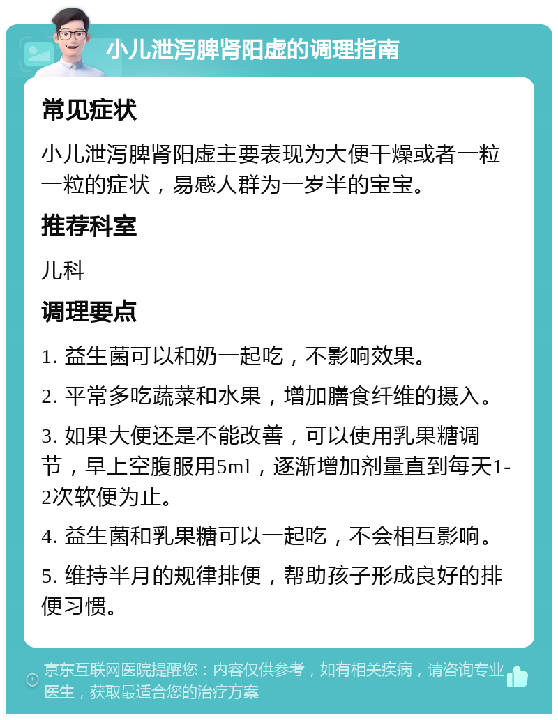 小儿泄泻脾肾阳虚的调理指南 常见症状 小儿泄泻脾肾阳虚主要表现为大便干燥或者一粒一粒的症状，易感人群为一岁半的宝宝。 推荐科室 儿科 调理要点 1. 益生菌可以和奶一起吃，不影响效果。 2. 平常多吃蔬菜和水果，增加膳食纤维的摄入。 3. 如果大便还是不能改善，可以使用乳果糖调节，早上空腹服用5ml，逐渐增加剂量直到每天1-2次软便为止。 4. 益生菌和乳果糖可以一起吃，不会相互影响。 5. 维持半月的规律排便，帮助孩子形成良好的排便习惯。